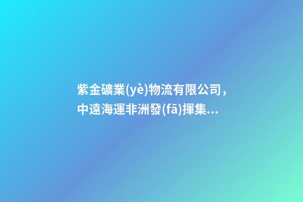 紫金礦業(yè)物流有限公司，中遠海運非洲發(fā)揮集團產(chǎn)業(yè)鏈優(yōu)勢-第1張-觀點-玄機派