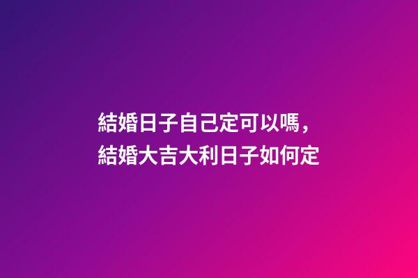 結婚日子自己定可以嗎，結婚大吉大利日子如何定