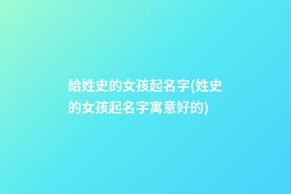 給姓史的女孩起名字(姓史的女孩起名字寓意好的)