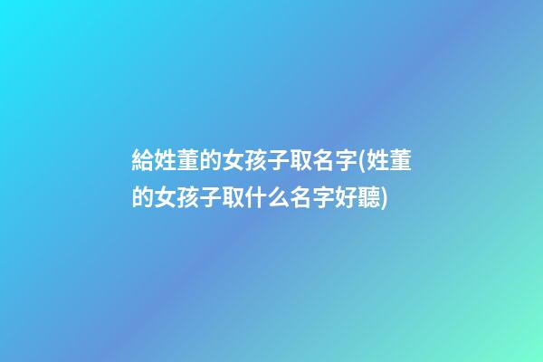 給姓董的女孩子取名字(姓董的女孩子取什么名字好聽)