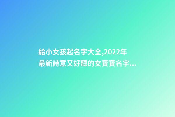 給小女孩起名字大全,2022年最新詩意又好聽的女寶寶名字大全(帶解釋)-第1張-觀點-玄機派