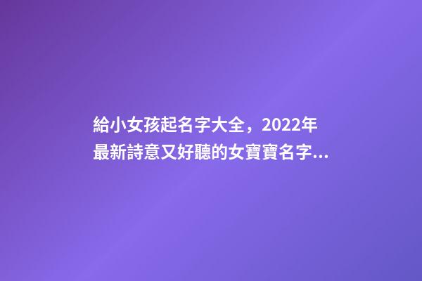 給小女孩起名字大全，2022年最新詩意又好聽的女寶寶名字大全(帶解釋)-第1張-觀點-玄機派