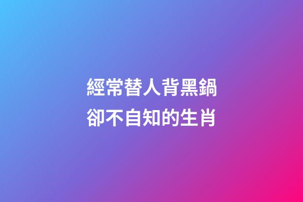 經常替人背黑鍋卻不自知的生肖