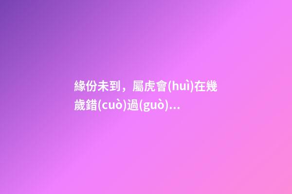 緣份未到，屬虎會(huì)在幾歲錯(cuò)過(guò)真愛(ài)