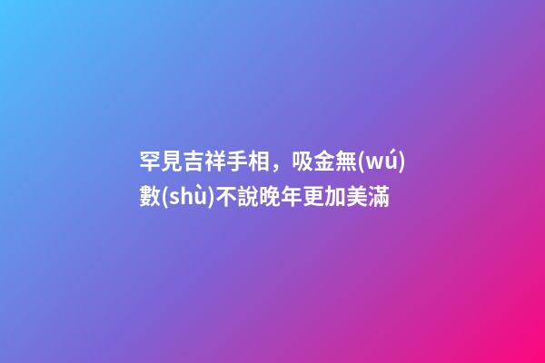 罕見吉祥手相，吸金無(wú)數(shù)不說晚年更加美滿