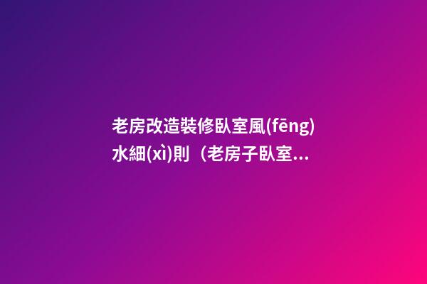 老房改造裝修臥室風(fēng)水細(xì)則（老房子臥室改造裝修）