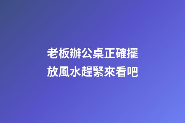 老板辦公桌正確擺放風水趕緊來看吧