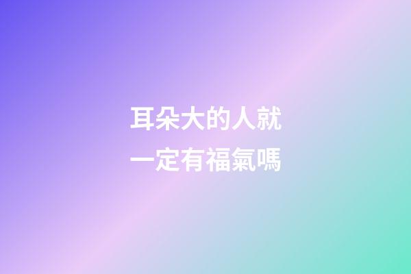 耳朵大的人就一定有福氣嗎?