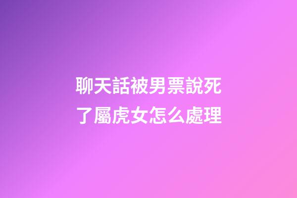 聊天話被男票說死了屬虎女怎么處理