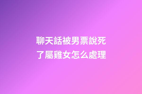 聊天話被男票說死了屬雞女怎么處理