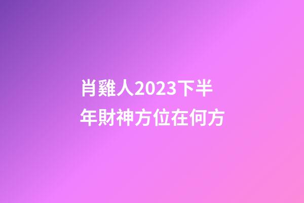 肖雞人2023下半年財神方位在何方