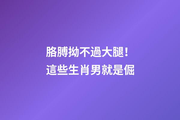 胳膊拗不過大腿！這些生肖男就是倔