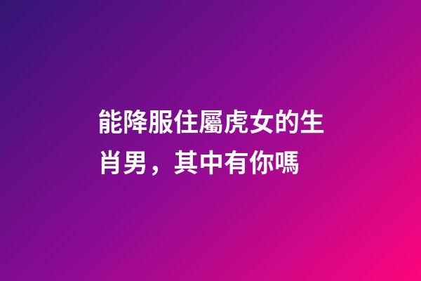 能降服住屬虎女的生肖男，其中有你嗎