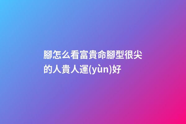 腳怎么看富貴命?腳型很尖的人貴人運(yùn)好