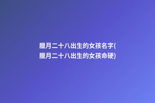 臘月二十八出生的女孩名字(臘月二十八出生的女孩命硬)