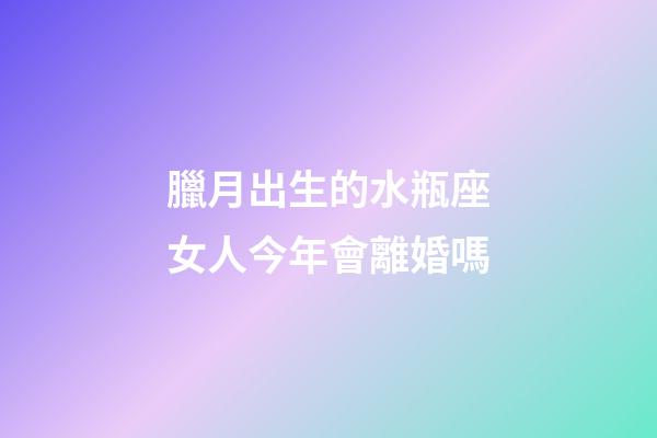 臘月出生的水瓶座女人今年會離婚嗎-第1張-星座運勢-玄機派