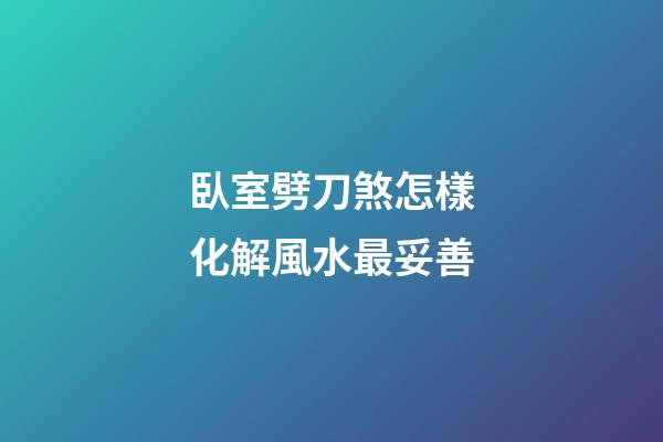 臥室劈刀煞怎樣化解風水最妥善