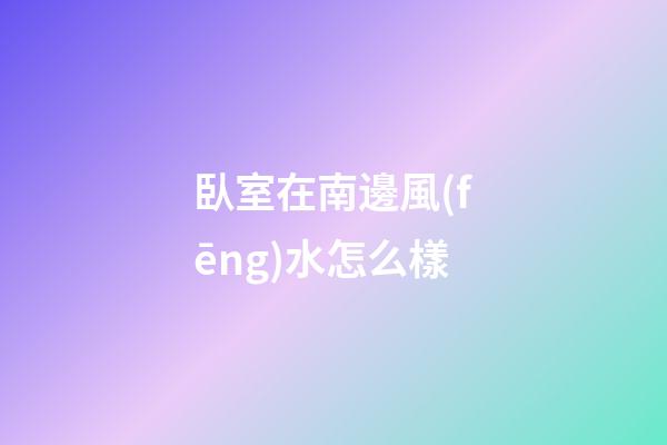 臥室在南邊風(fēng)水怎么樣