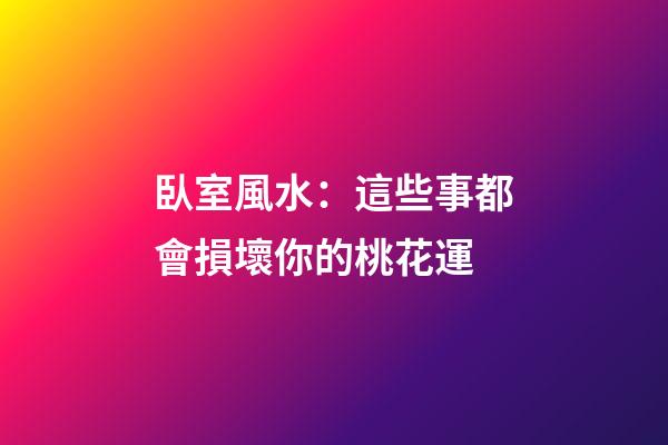 臥室風水：這些事都會損壞你的桃花運