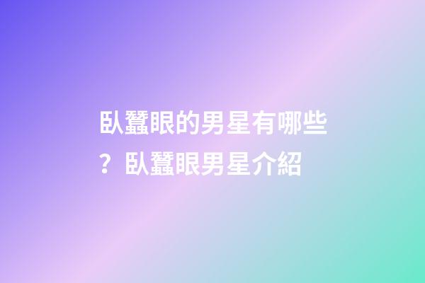 臥蠶眼的男星有哪些？臥蠶眼男星介紹