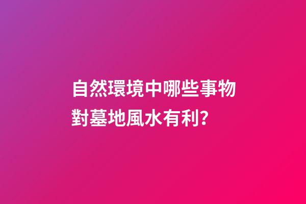 自然環境中哪些事物對墓地風水有利？