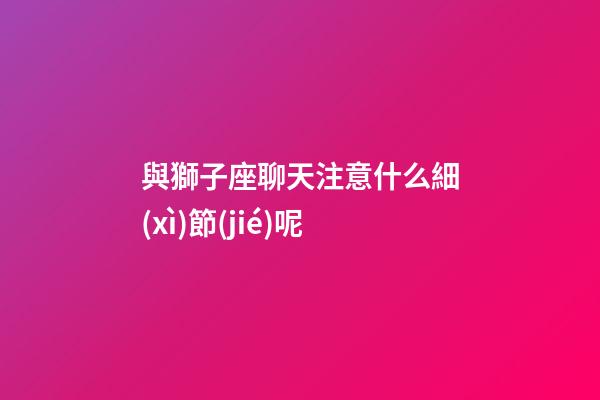 與獅子座聊天注意什么細(xì)節(jié)呢-第1張-星座運(yùn)勢(shì)-玄機(jī)派