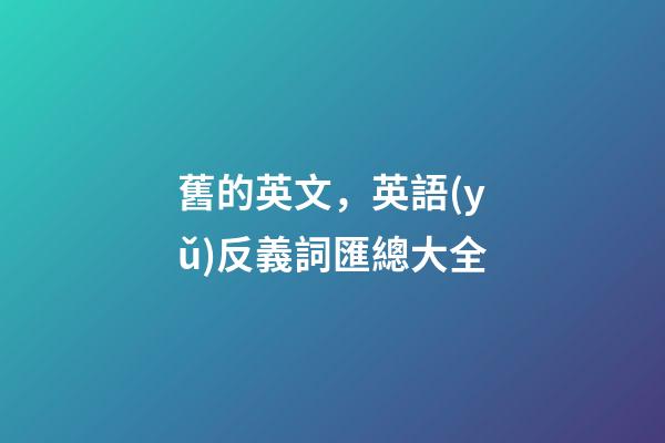 舊的英文，英語(yǔ)反義詞匯總大全-第1張-觀點(diǎn)-玄機(jī)派