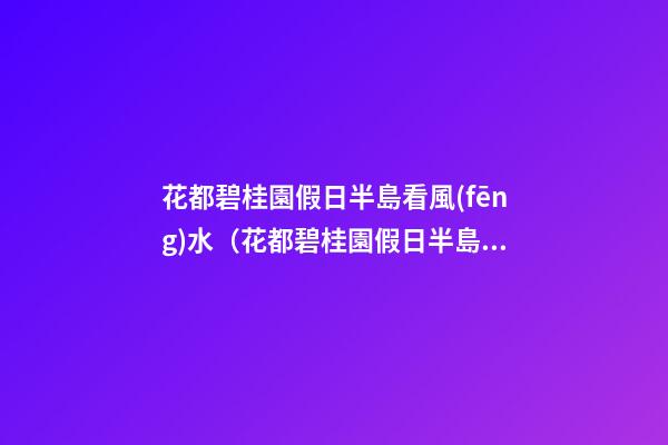 花都碧桂園假日半島看風(fēng)水（花都碧桂園假日半島好不好）
