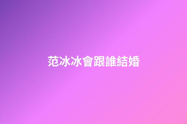 范冰冰會跟誰結婚