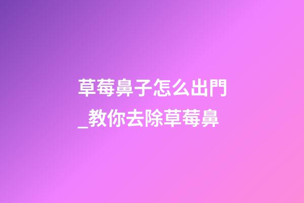 草莓鼻子怎么出門_教你去除草莓鼻