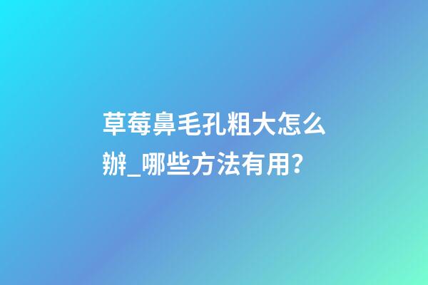 草莓鼻毛孔粗大怎么辦_哪些方法有用？