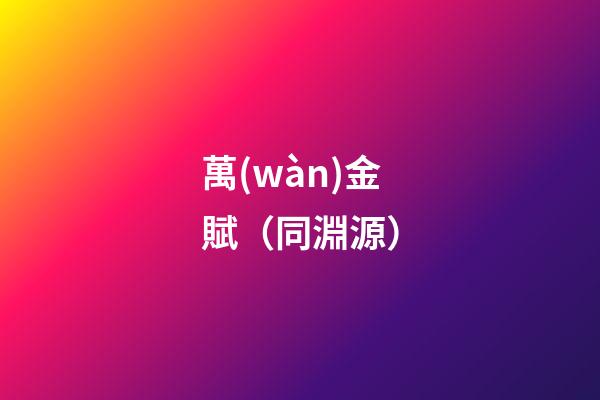 萬(wàn)金賦（同淵源）