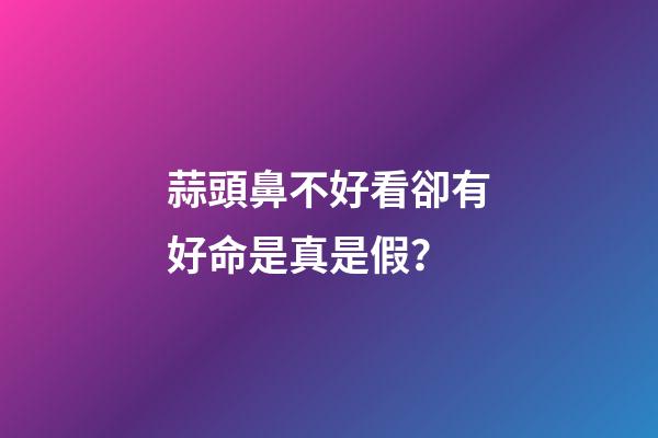 蒜頭鼻不好看卻有好命是真是假？