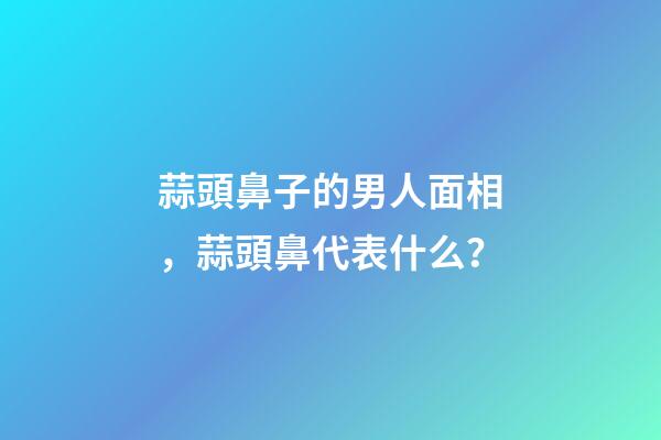 蒜頭鼻子的男人面相，蒜頭鼻代表什么？