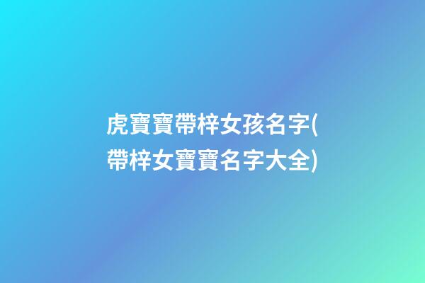 虎寶寶帶梓女孩名字(帶梓女寶寶名字大全)