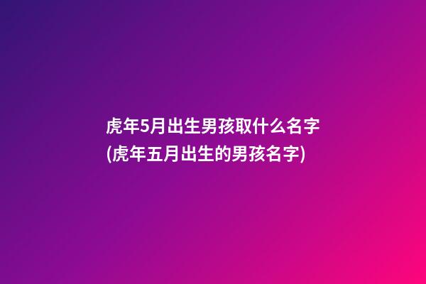 虎年5月出生男孩取什么名字(虎年五月出生的男孩名字)