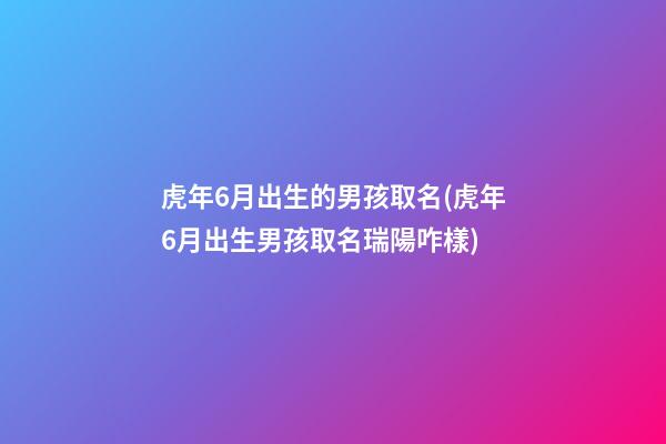 虎年6月出生的男孩取名(虎年6月出生男孩取名瑞陽咋樣)