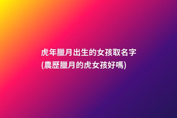 虎年臘月出生的女孩取名字(農歷臘月的虎女孩好嗎)