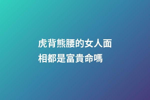 虎背熊腰的女人面相都是富貴命嗎