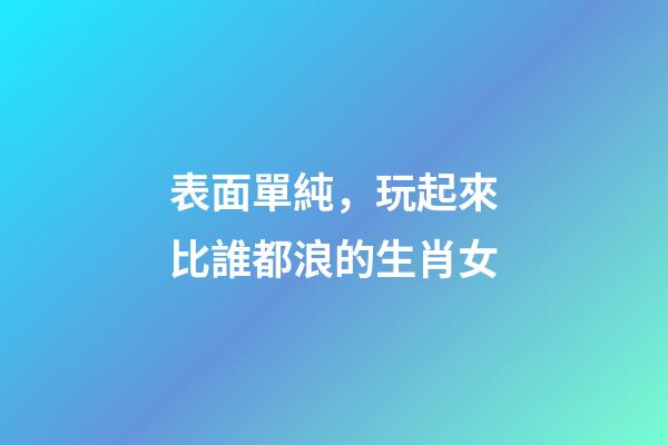 表面單純，玩起來比誰都浪的生肖女