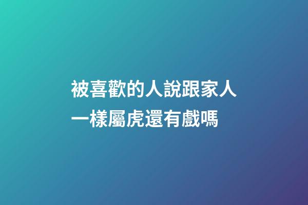 被喜歡的人說跟家人一樣屬虎還有戲嗎