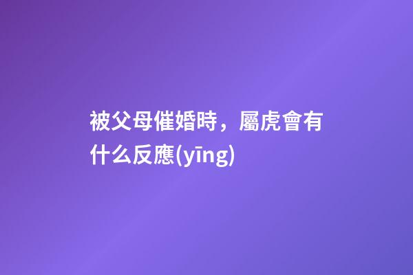被父母催婚時，屬虎會有什么反應(yīng)