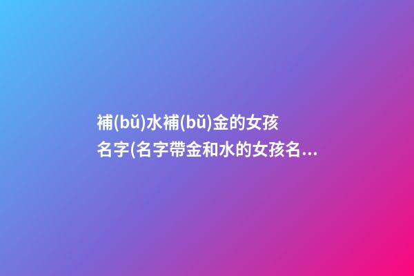 補(bǔ)水補(bǔ)金的女孩名字(名字帶金和水的女孩名字大全)