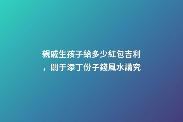 親戚生孩子給多少紅包吉利，關于添丁份子錢風水講究