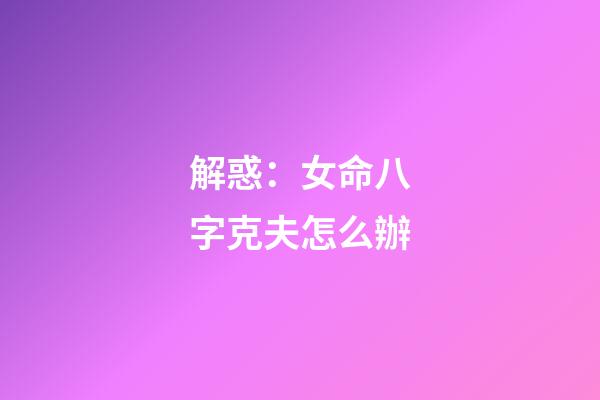 解惑：女命八字克夫怎么辦
