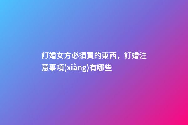 訂婚女方必須買的東西，訂婚注意事項(xiàng)有哪些