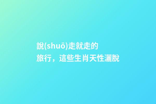 說(shuō)走就走的旅行，這些生肖天性灑脫