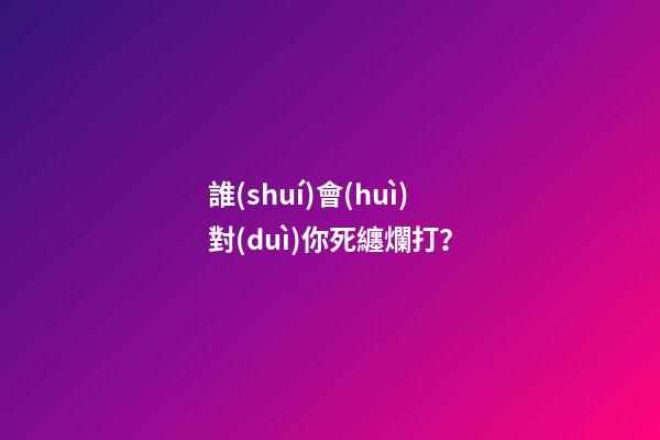 誰(shuí)會(huì)對(duì)你死纏爛打？