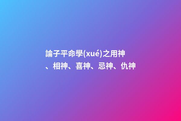 論子平命學(xué)之用神、相神、喜神、忌神、仇神