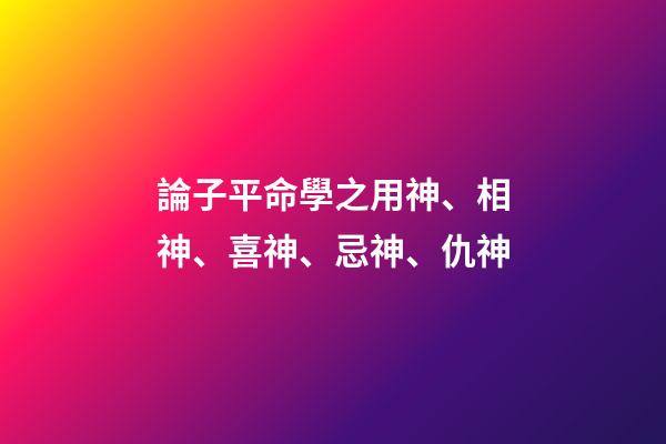 論子平命學之用神、相神、喜神、忌神、仇神
